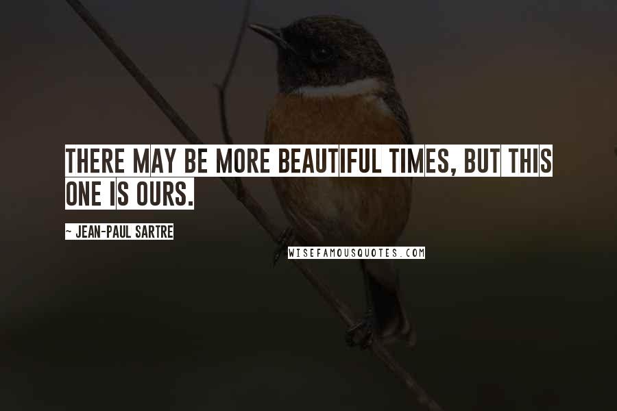 Jean-Paul Sartre Quotes: There may be more beautiful times, but this one is ours.