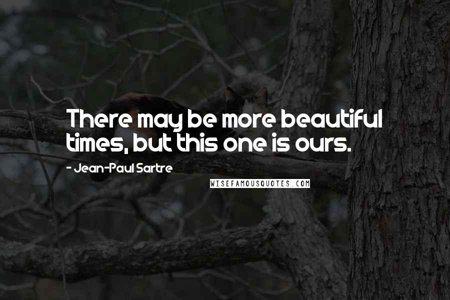 Jean-Paul Sartre Quotes: There may be more beautiful times, but this one is ours.