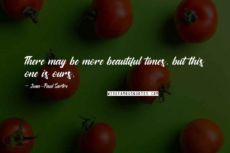 Jean-Paul Sartre Quotes: There may be more beautiful times, but this one is ours.