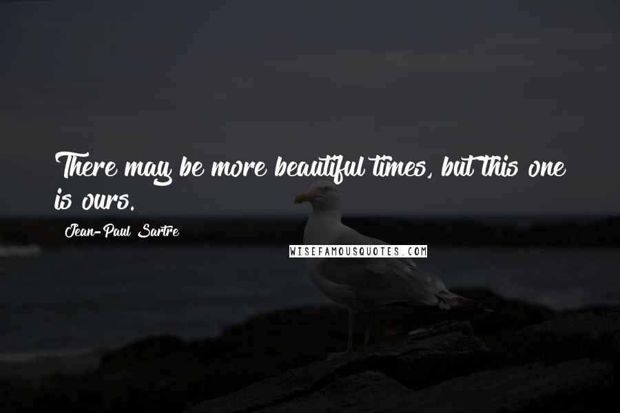 Jean-Paul Sartre Quotes: There may be more beautiful times, but this one is ours.