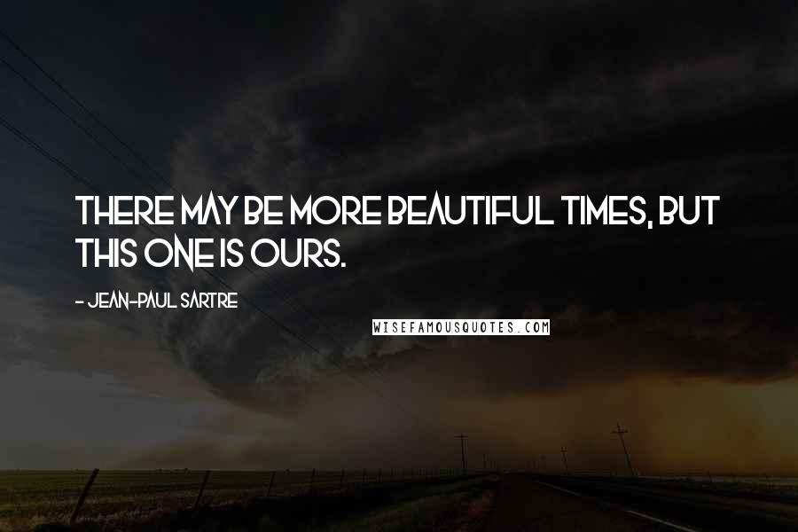 Jean-Paul Sartre Quotes: There may be more beautiful times, but this one is ours.
