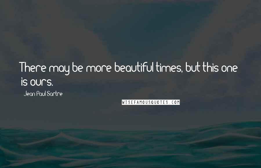 Jean-Paul Sartre Quotes: There may be more beautiful times, but this one is ours.