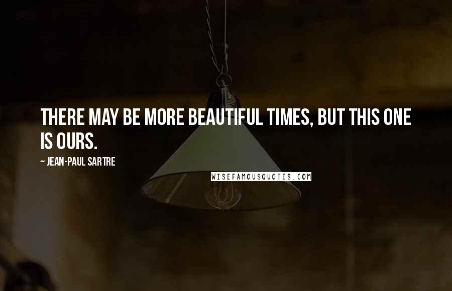 Jean-Paul Sartre Quotes: There may be more beautiful times, but this one is ours.