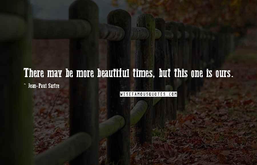 Jean-Paul Sartre Quotes: There may be more beautiful times, but this one is ours.