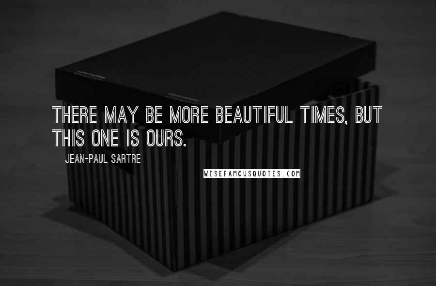 Jean-Paul Sartre Quotes: There may be more beautiful times, but this one is ours.