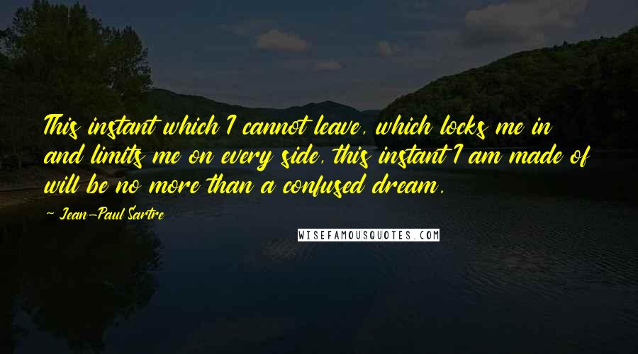 Jean-Paul Sartre Quotes: This instant which I cannot leave, which locks me in and limits me on every side, this instant I am made of will be no more than a confused dream.