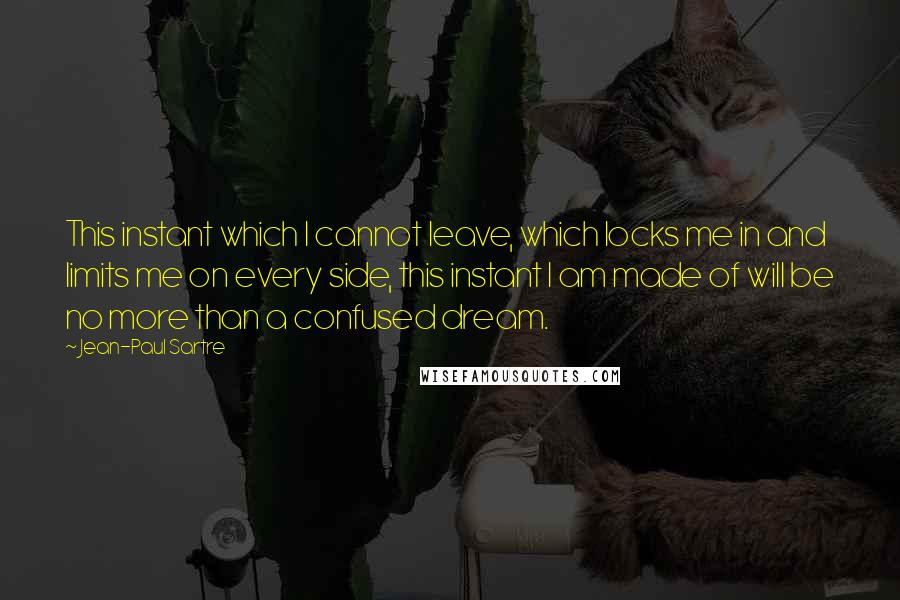 Jean-Paul Sartre Quotes: This instant which I cannot leave, which locks me in and limits me on every side, this instant I am made of will be no more than a confused dream.