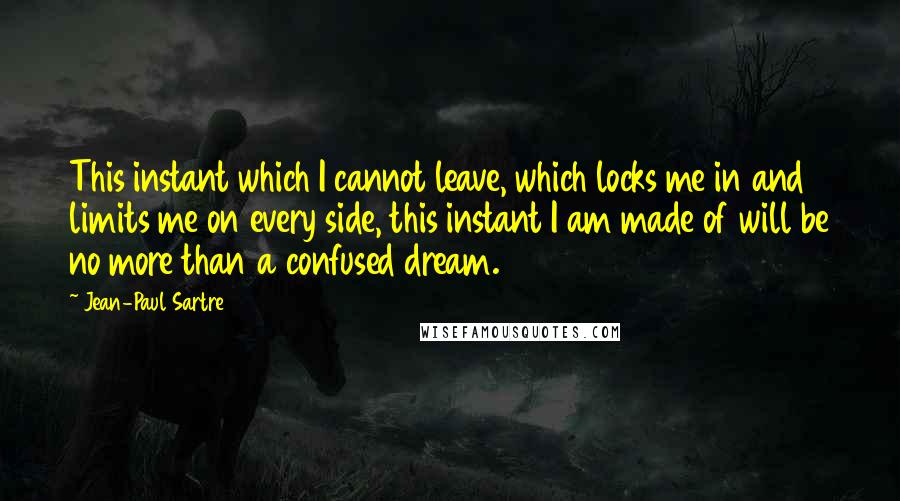 Jean-Paul Sartre Quotes: This instant which I cannot leave, which locks me in and limits me on every side, this instant I am made of will be no more than a confused dream.