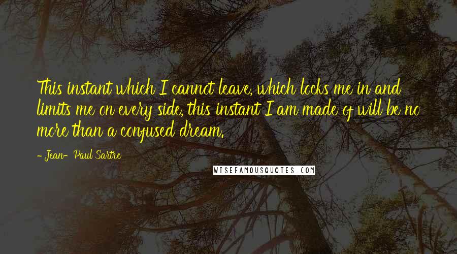 Jean-Paul Sartre Quotes: This instant which I cannot leave, which locks me in and limits me on every side, this instant I am made of will be no more than a confused dream.