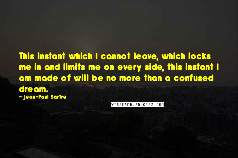 Jean-Paul Sartre Quotes: This instant which I cannot leave, which locks me in and limits me on every side, this instant I am made of will be no more than a confused dream.