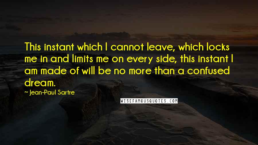 Jean-Paul Sartre Quotes: This instant which I cannot leave, which locks me in and limits me on every side, this instant I am made of will be no more than a confused dream.