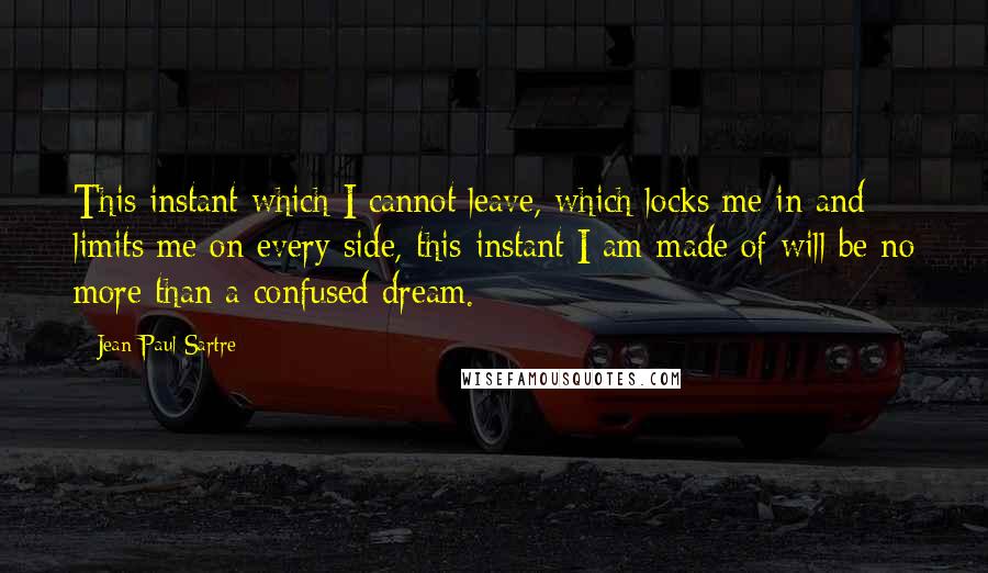 Jean-Paul Sartre Quotes: This instant which I cannot leave, which locks me in and limits me on every side, this instant I am made of will be no more than a confused dream.