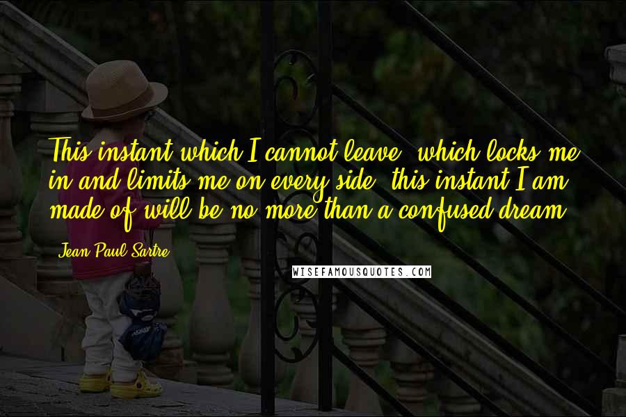 Jean-Paul Sartre Quotes: This instant which I cannot leave, which locks me in and limits me on every side, this instant I am made of will be no more than a confused dream.