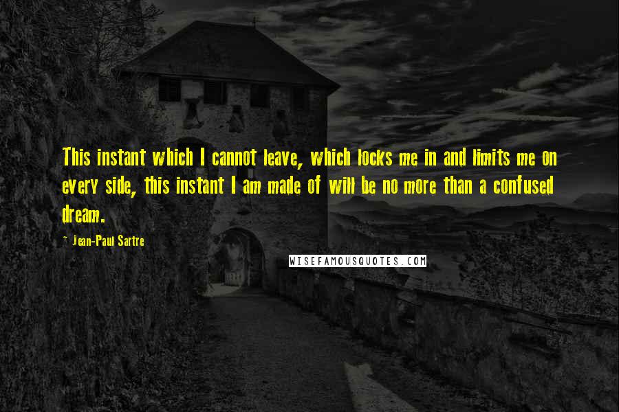 Jean-Paul Sartre Quotes: This instant which I cannot leave, which locks me in and limits me on every side, this instant I am made of will be no more than a confused dream.