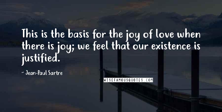 Jean-Paul Sartre Quotes: This is the basis for the joy of love when there is joy; we feel that our existence is justified.