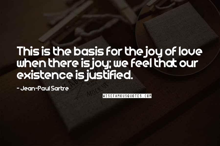 Jean-Paul Sartre Quotes: This is the basis for the joy of love when there is joy; we feel that our existence is justified.