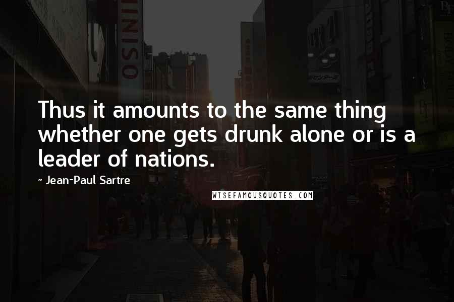 Jean-Paul Sartre Quotes: Thus it amounts to the same thing whether one gets drunk alone or is a leader of nations.