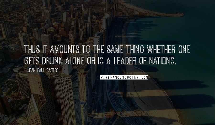 Jean-Paul Sartre Quotes: Thus it amounts to the same thing whether one gets drunk alone or is a leader of nations.