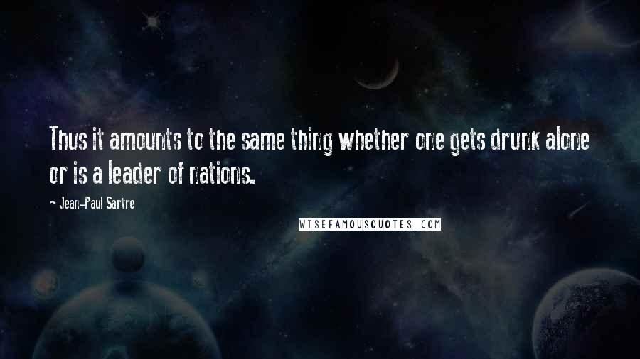 Jean-Paul Sartre Quotes: Thus it amounts to the same thing whether one gets drunk alone or is a leader of nations.