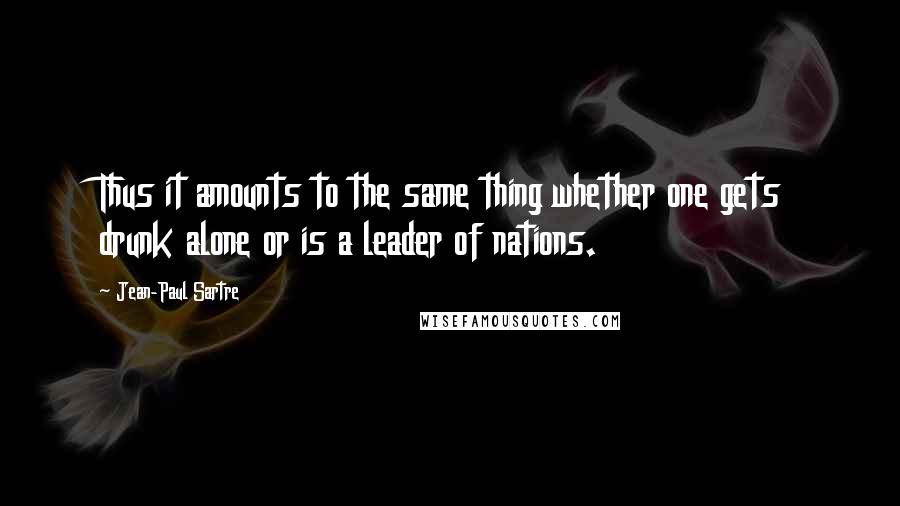 Jean-Paul Sartre Quotes: Thus it amounts to the same thing whether one gets drunk alone or is a leader of nations.