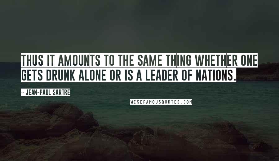 Jean-Paul Sartre Quotes: Thus it amounts to the same thing whether one gets drunk alone or is a leader of nations.