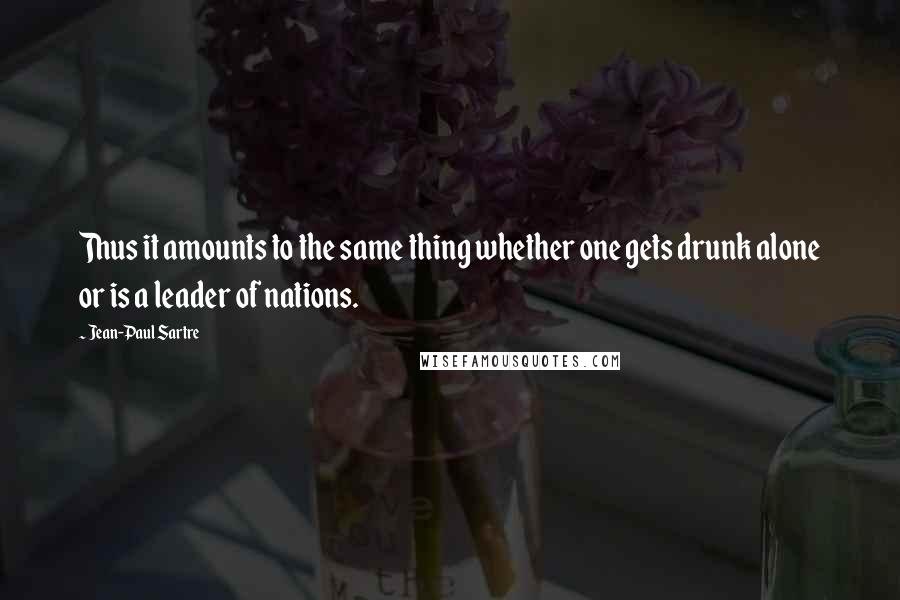 Jean-Paul Sartre Quotes: Thus it amounts to the same thing whether one gets drunk alone or is a leader of nations.