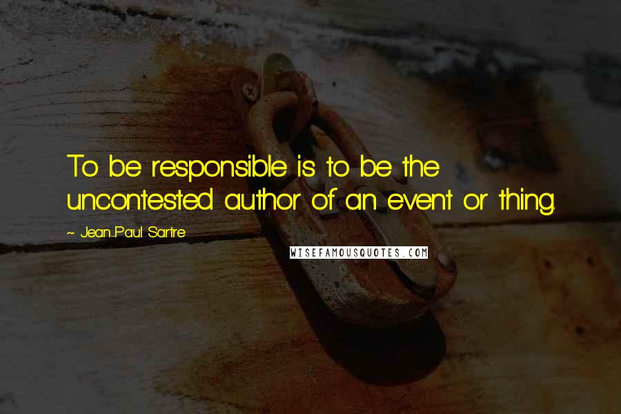 Jean-Paul Sartre Quotes: To be responsible is to be the uncontested author of an event or thing.