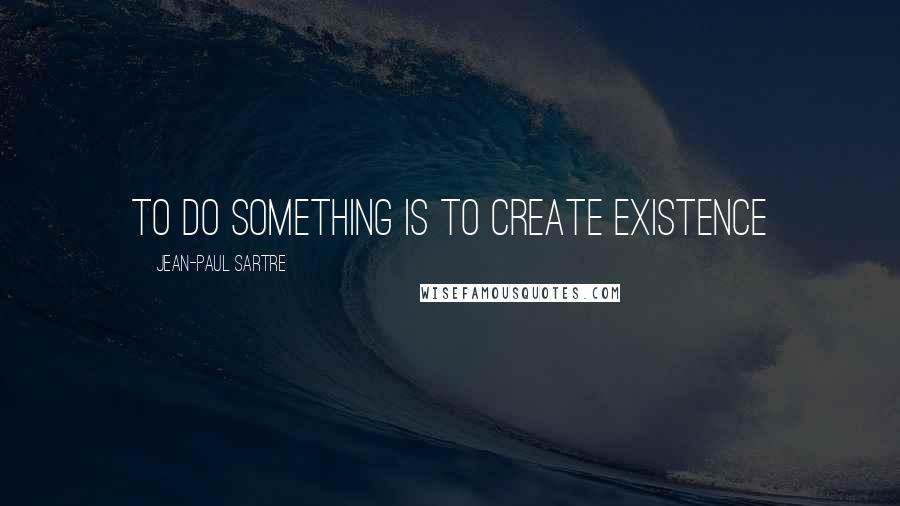 Jean-Paul Sartre Quotes: to do something is to create existence