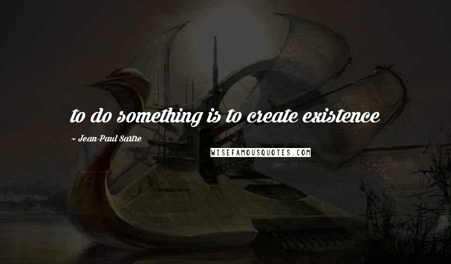 Jean-Paul Sartre Quotes: to do something is to create existence