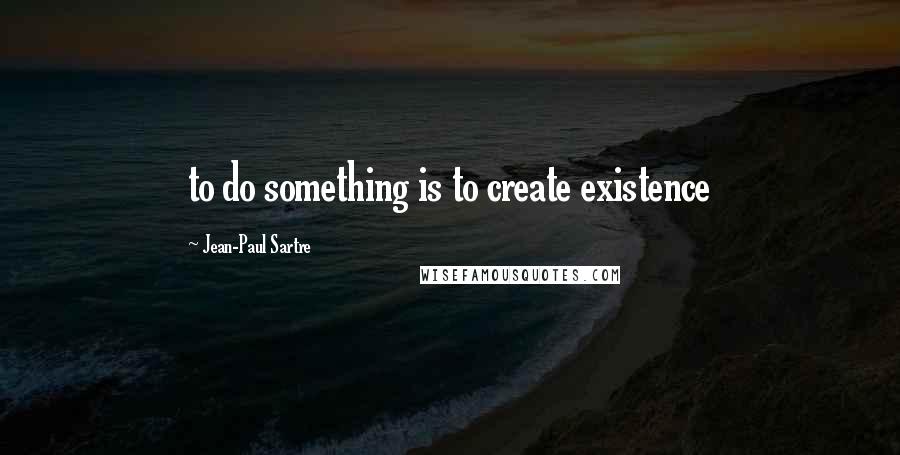 Jean-Paul Sartre Quotes: to do something is to create existence