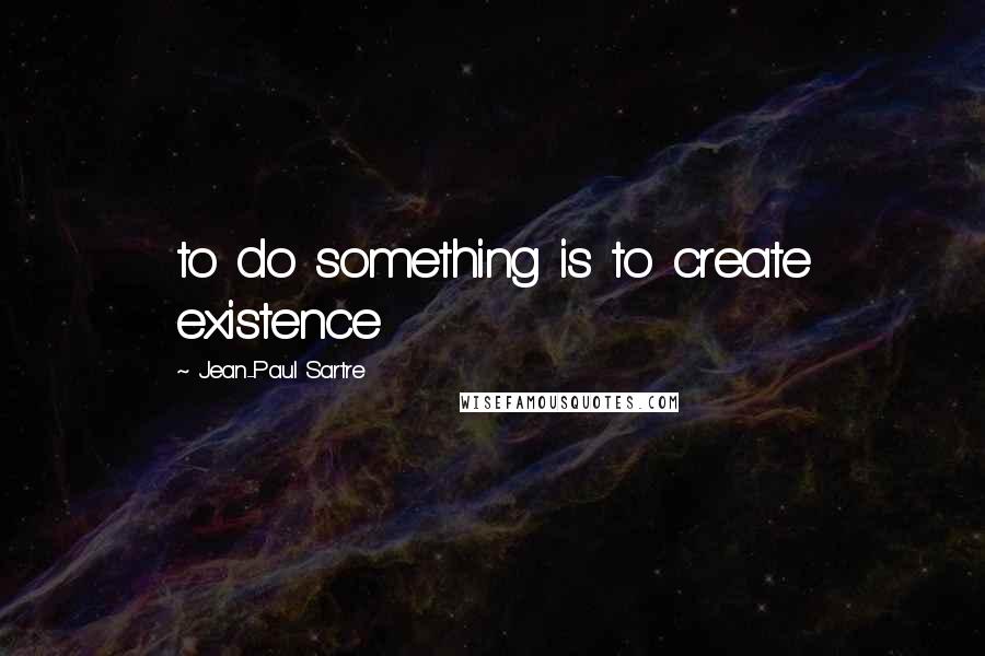 Jean-Paul Sartre Quotes: to do something is to create existence