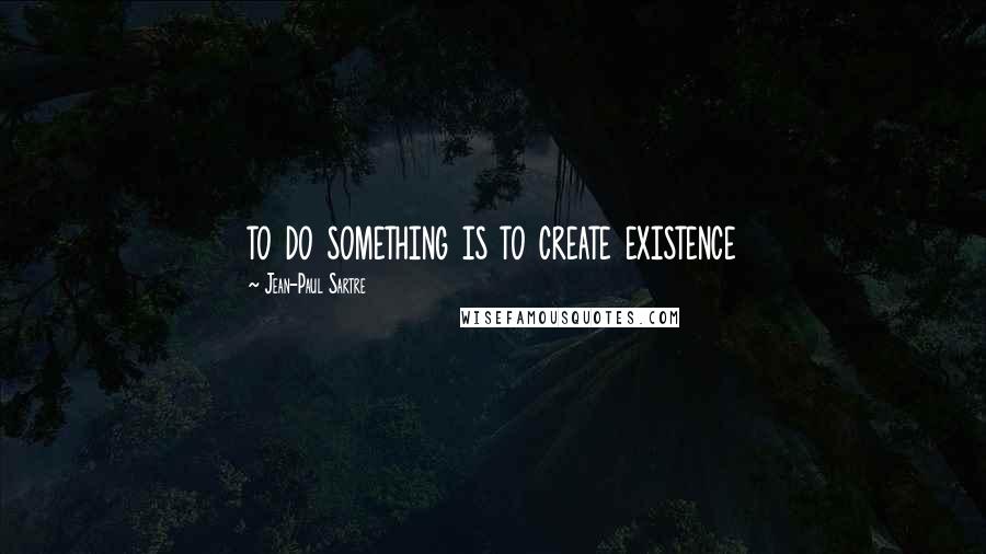 Jean-Paul Sartre Quotes: to do something is to create existence