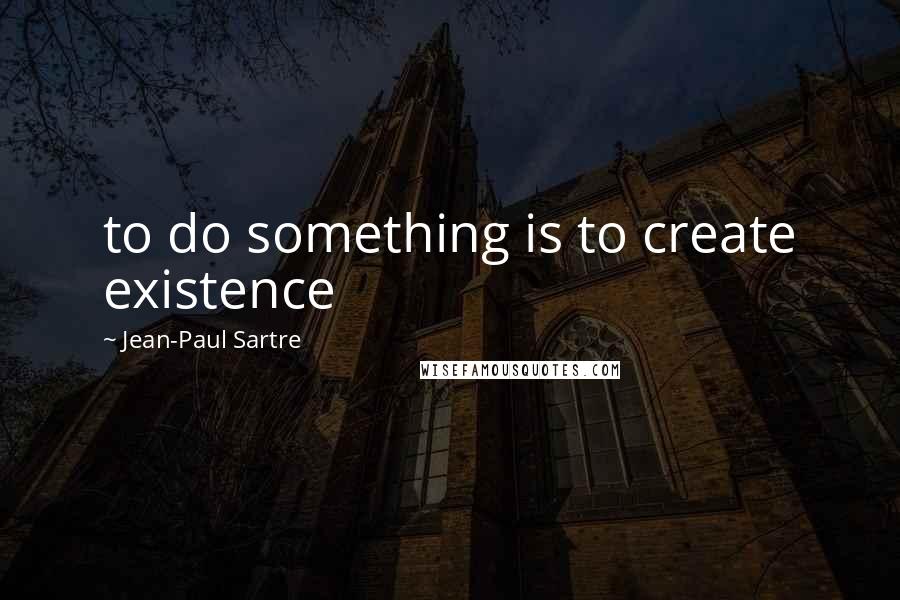 Jean-Paul Sartre Quotes: to do something is to create existence