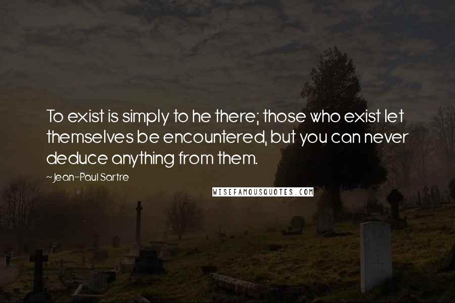 Jean-Paul Sartre Quotes: To exist is simply to he there; those who exist let themselves be encountered, but you can never deduce anything from them.