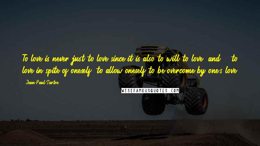 Jean-Paul Sartre Quotes: To love is never just to love since it is also to will to love, and ... to love in spite of oneself, to allow oneself to be overcome by one's love.