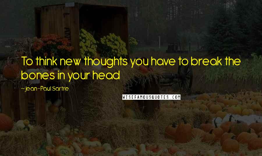 Jean-Paul Sartre Quotes: To think new thoughts you have to break the bones in your head