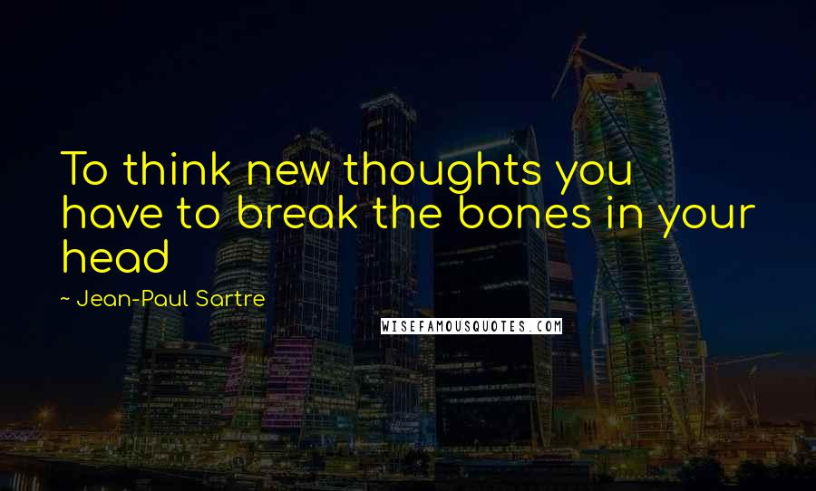 Jean-Paul Sartre Quotes: To think new thoughts you have to break the bones in your head