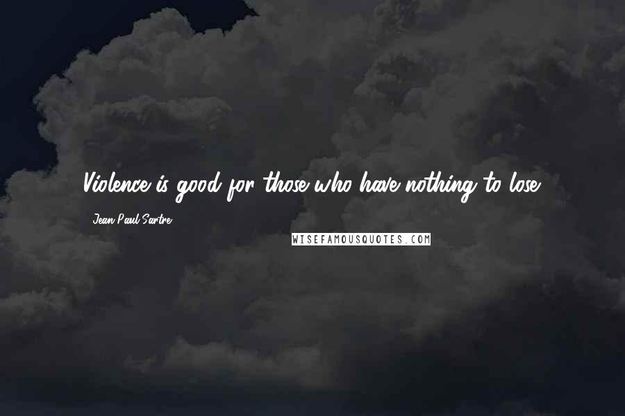 Jean-Paul Sartre Quotes: Violence is good for those who have nothing to lose.
