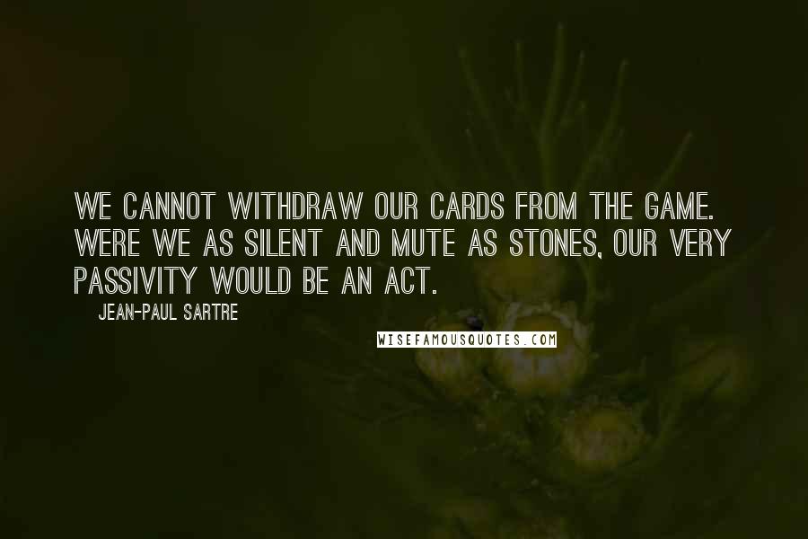 Jean-Paul Sartre Quotes: We cannot withdraw our cards from the game. Were we as silent and mute as stones, our very passivity would be an act.