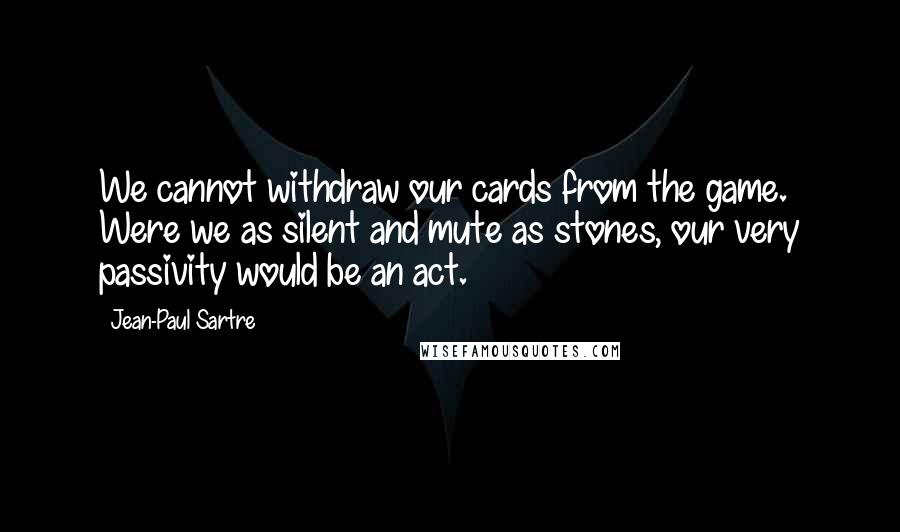 Jean-Paul Sartre Quotes: We cannot withdraw our cards from the game. Were we as silent and mute as stones, our very passivity would be an act.