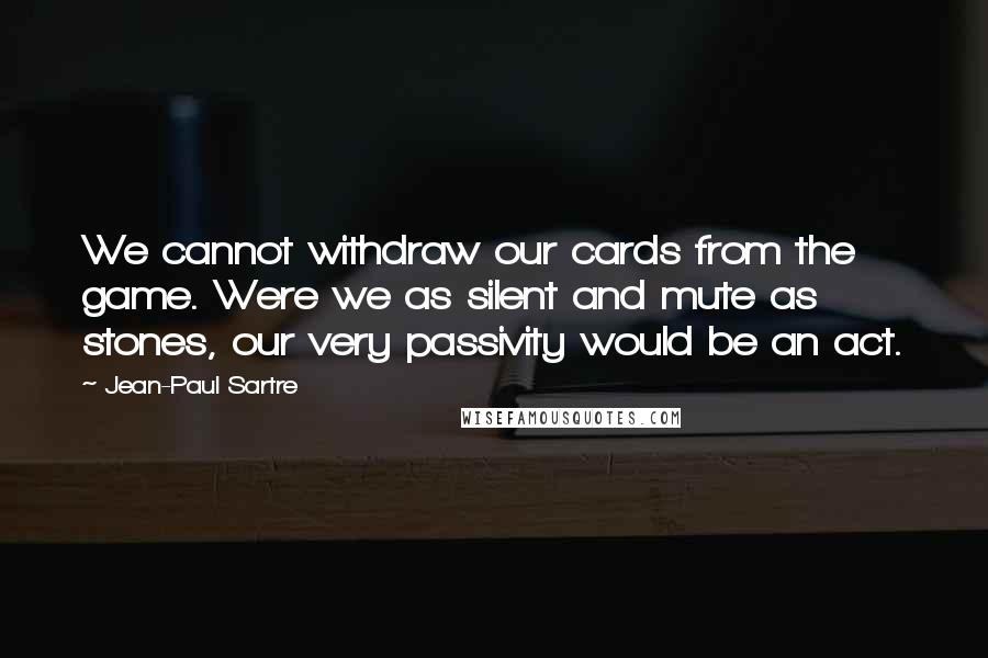 Jean-Paul Sartre Quotes: We cannot withdraw our cards from the game. Were we as silent and mute as stones, our very passivity would be an act.