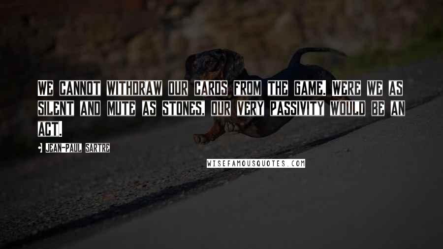 Jean-Paul Sartre Quotes: We cannot withdraw our cards from the game. Were we as silent and mute as stones, our very passivity would be an act.