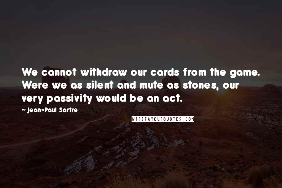 Jean-Paul Sartre Quotes: We cannot withdraw our cards from the game. Were we as silent and mute as stones, our very passivity would be an act.