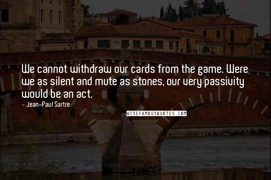 Jean-Paul Sartre Quotes: We cannot withdraw our cards from the game. Were we as silent and mute as stones, our very passivity would be an act.