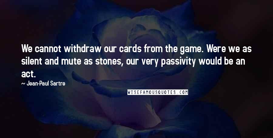 Jean-Paul Sartre Quotes: We cannot withdraw our cards from the game. Were we as silent and mute as stones, our very passivity would be an act.