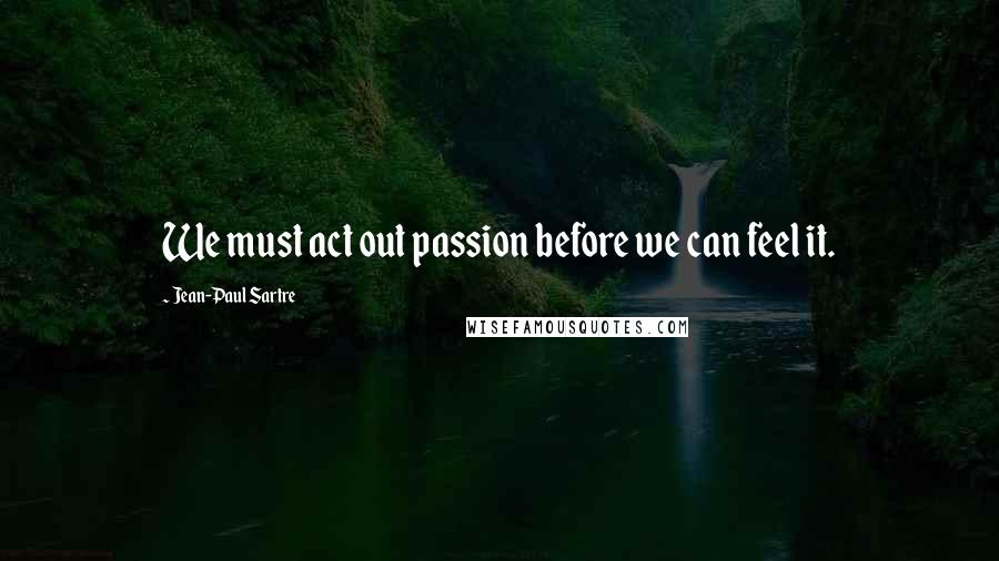 Jean-Paul Sartre Quotes: We must act out passion before we can feel it.