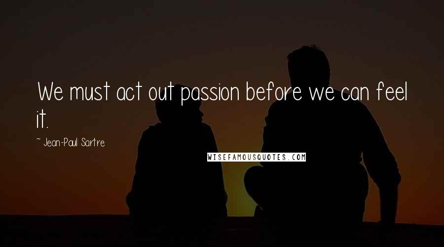 Jean-Paul Sartre Quotes: We must act out passion before we can feel it.