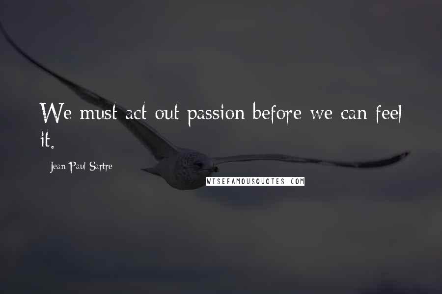 Jean-Paul Sartre Quotes: We must act out passion before we can feel it.