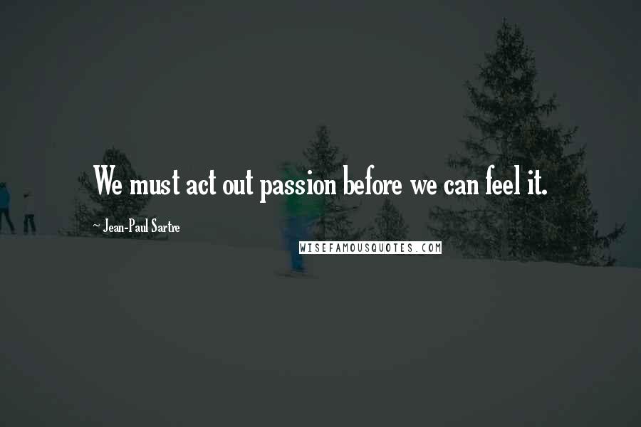 Jean-Paul Sartre Quotes: We must act out passion before we can feel it.