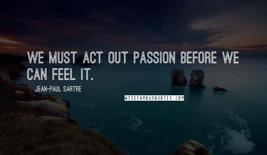 Jean-Paul Sartre Quotes: We must act out passion before we can feel it.